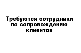 Требуются сотрудники по сопровождению клиентов 